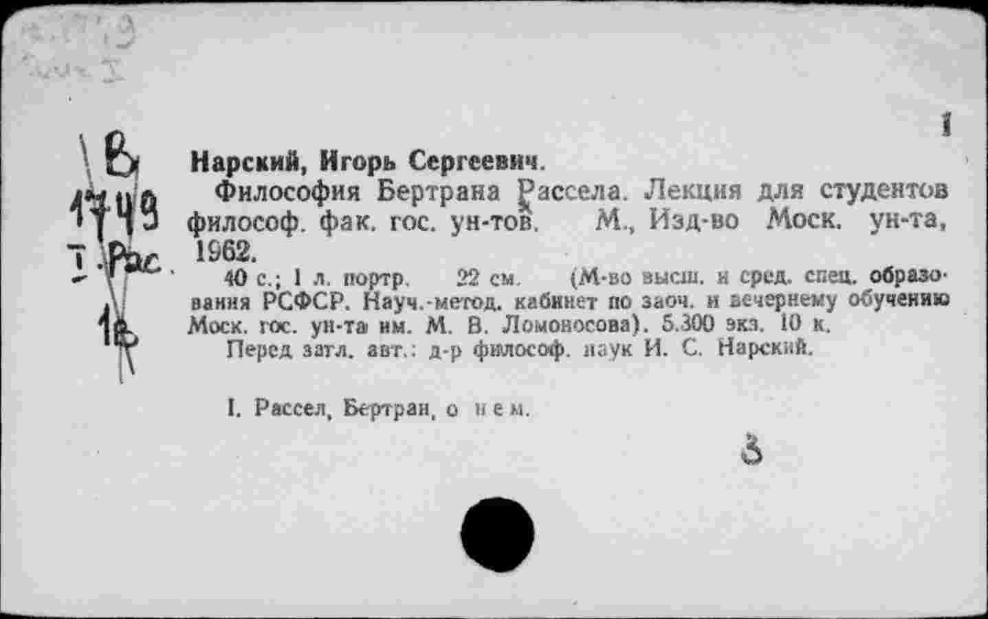 ﻿\ь
4^49
Л
1
Нарский, Игорь Сергеевич.
Философия Бертрана Дассела. Лекция для студентов философ, фак. гос. ун-тов. М., Изд-во Моск, ун-та, 1962.
40 с.; 1 л. портр. 22 см. (М-во высш, и сред. спец, образования РСФСР. Науч.-метод, кабинет по заоч. и вечернему обучению Моск. гос. ун-та им. М. В. Ломоносова). 5.300 экз. 10 к.
Перед затл. авт.; д-р философ, наук И. С. Нарский.
I. Рассел, Бертран, о не м.